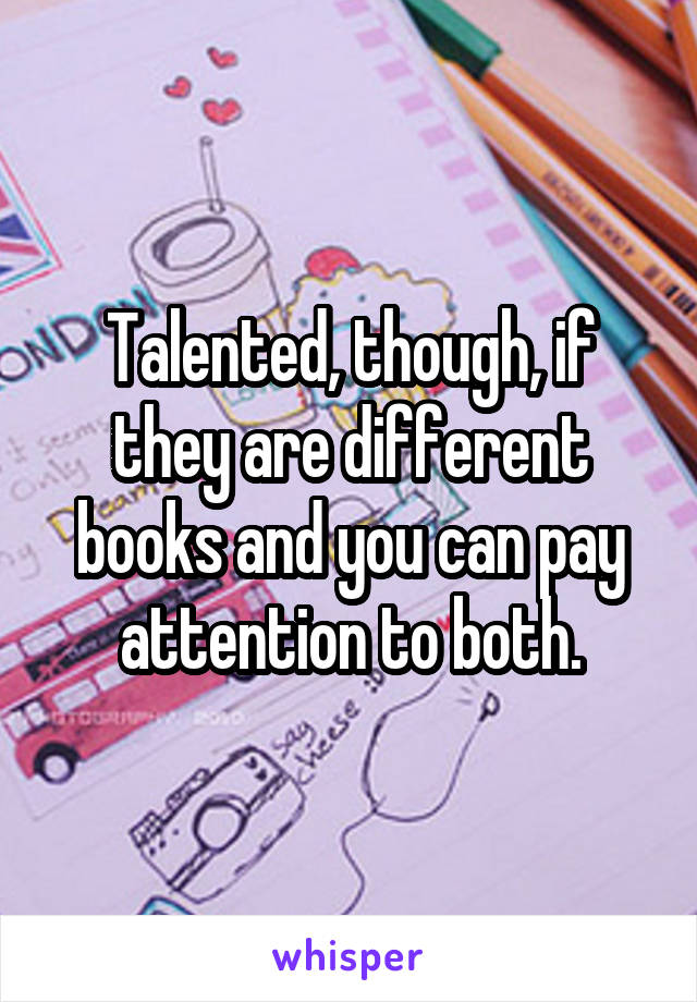 Talented, though, if they are different books and you can pay attention to both.