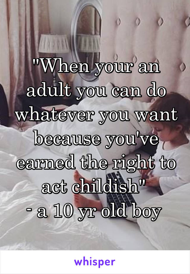 "When your an adult you can do whatever you want because you've earned the right to act childish" 
- a 10 yr old boy 