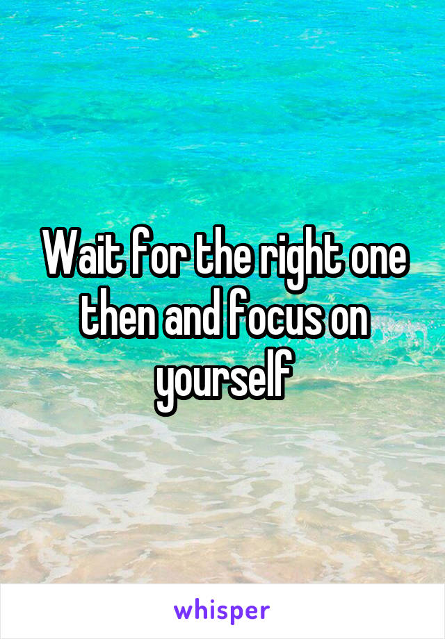 Wait for the right one then and focus on yourself