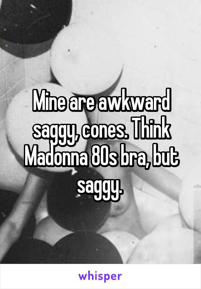 Mine are awkward saggy, cones. Think Madonna 80s bra, but saggy. 
