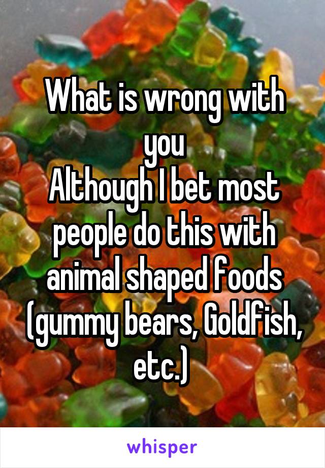 What is wrong with you
Although I bet most people do this with animal shaped foods (gummy bears, Goldfish, etc.) 