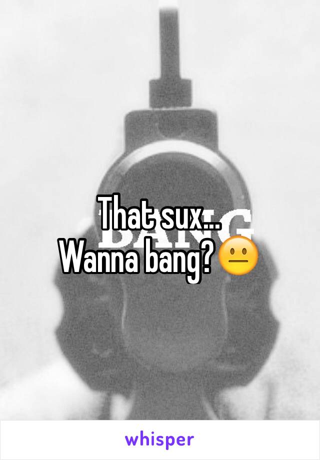 That sux... 
Wanna bang?😐