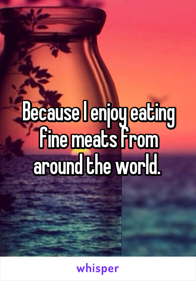 Because I enjoy eating fine meats from around the world. 