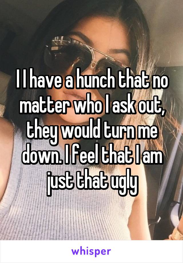 I I have a hunch that no matter who I ask out, they would turn me down. I feel that I am just that ugly