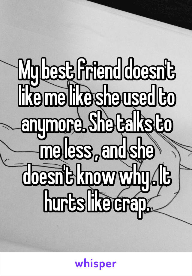 My best friend doesn't like me like she used to anymore. She talks to me less , and she doesn't know why . It hurts like crap.