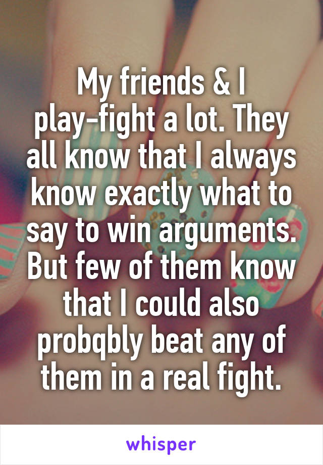 My friends & I play-fight a lot. They all know that I always know exactly what to say to win arguments. But few of them know that I could also probqbly beat any of them in a real fight.