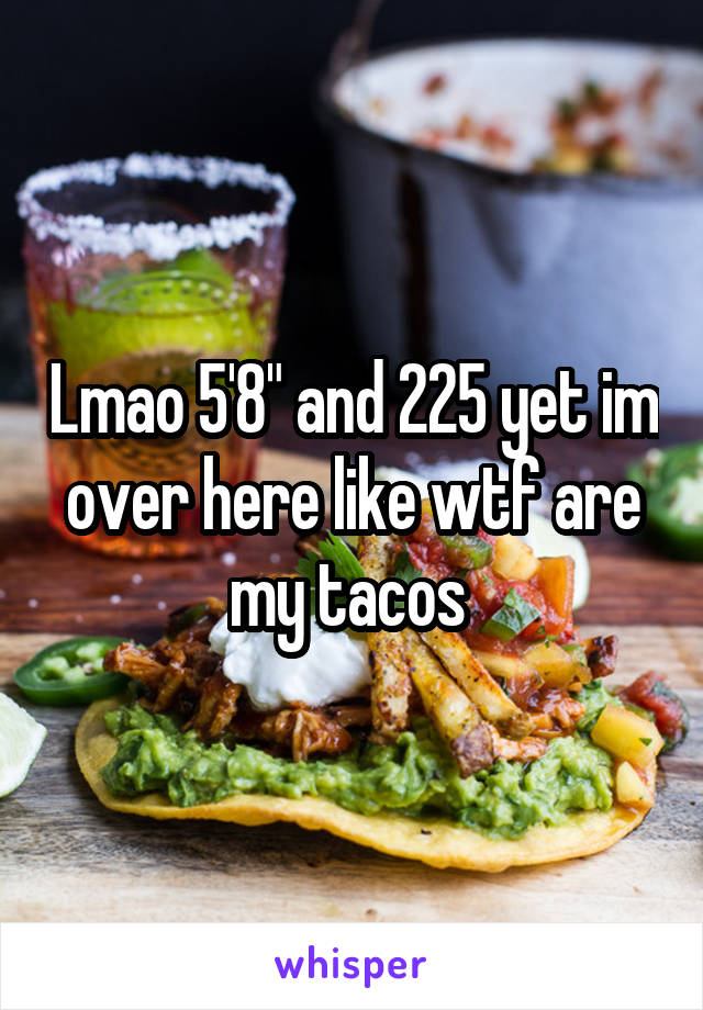Lmao 5'8" and 225 yet im over here like wtf are my tacos 