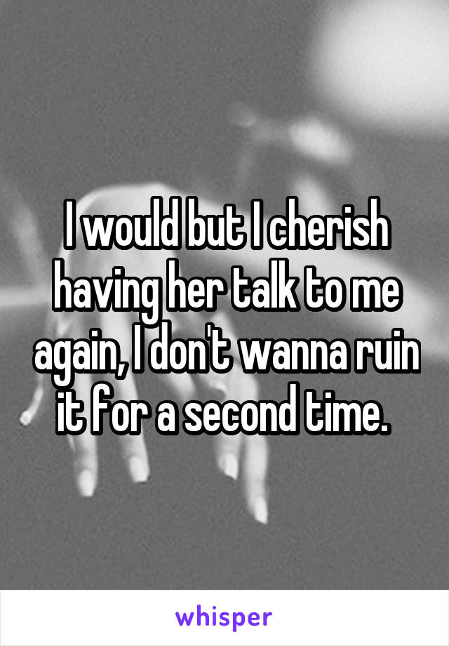 I would but I cherish having her talk to me again, I don't wanna ruin it for a second time. 