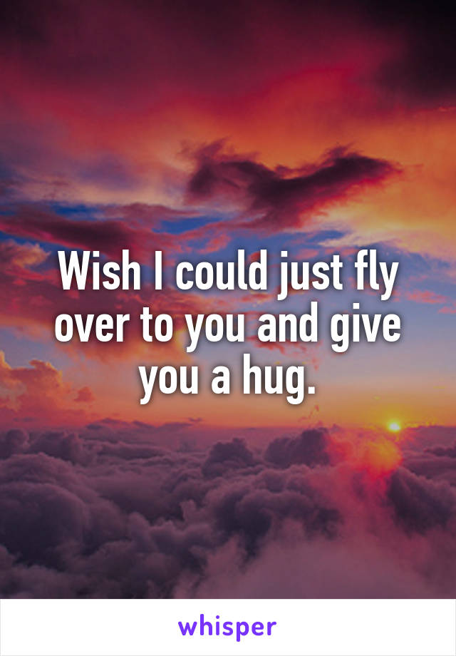 Wish I could just fly over to you and give you a hug.