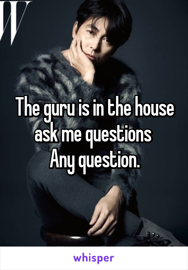 The guru is in the house ask me questions 
Any question.
