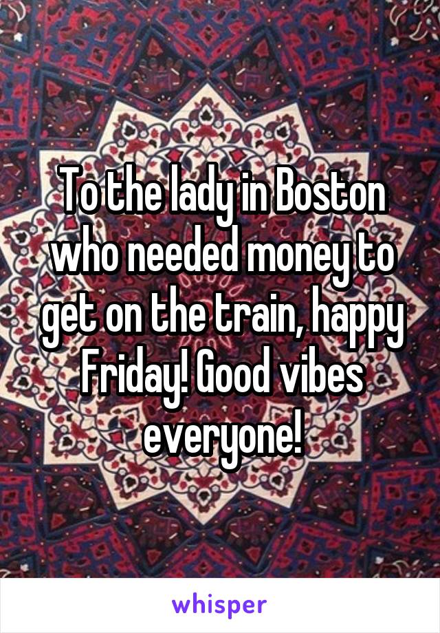 To the lady in Boston who needed money to get on the train, happy Friday! Good vibes everyone!
