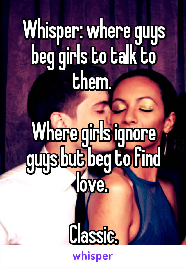 Whisper: where guys beg girls to talk to them. 

Where girls ignore guys but beg to find love. 

Classic.