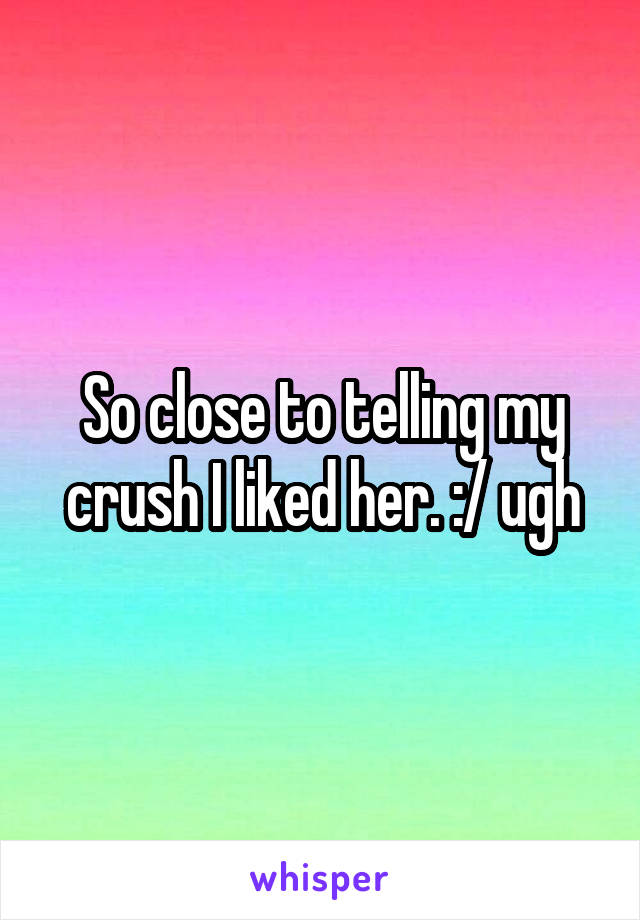 So close to telling my crush I liked her. :/ ugh