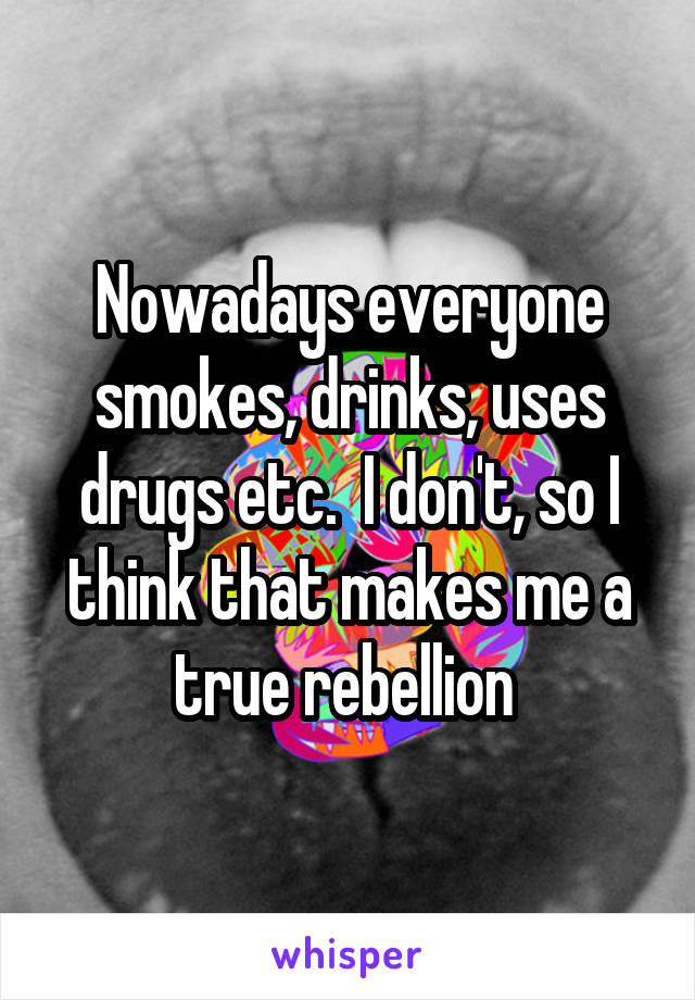 Nowadays everyone smokes, drinks, uses drugs etc.  I don't, so I think that makes me a true rebellion 