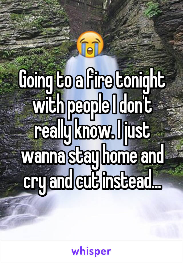 Going to a fire tonight with people I don't really know. I just wanna stay home and cry and cut instead...