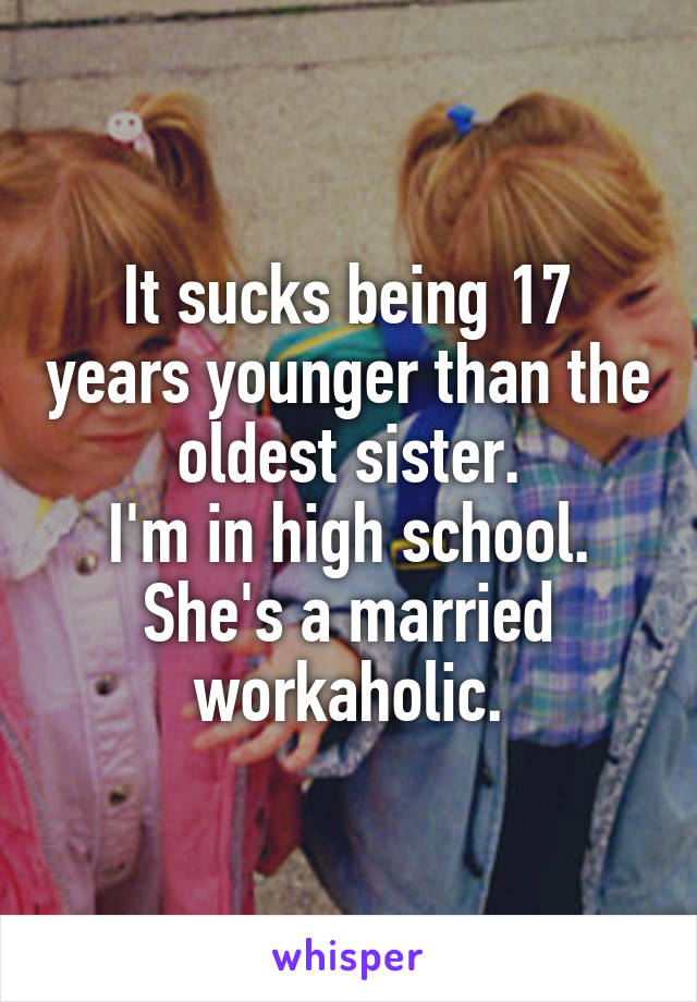 It sucks being 17 years younger than the oldest sister.
I'm in high school. She's a married workaholic.