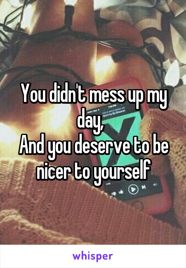 You didn't mess up my day,  
And you deserve to be nicer to yourself