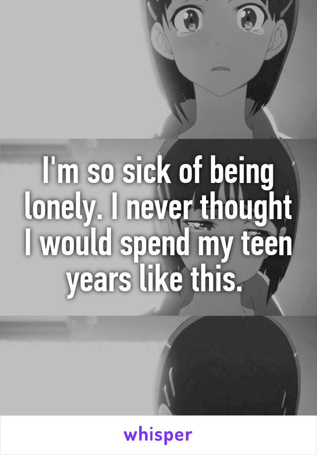 I'm so sick of being lonely. I never thought I would spend my teen years like this. 