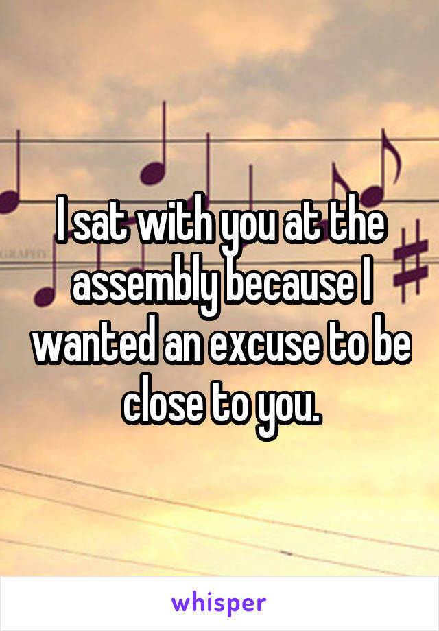I sat with you at the assembly because I wanted an excuse to be close to you.