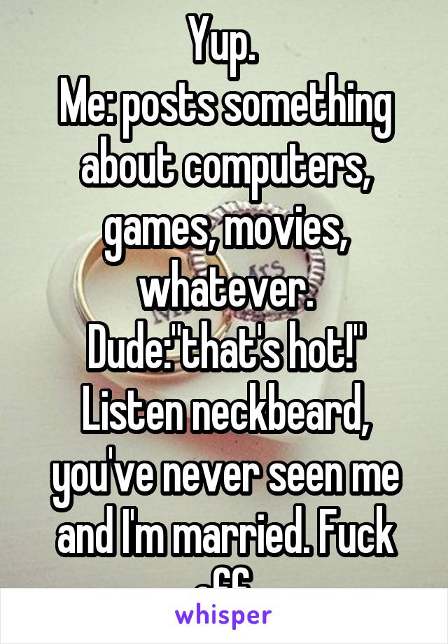 Yup. 
Me: posts something about computers, games, movies, whatever.
Dude:"that's hot!"
Listen neckbeard, you've never seen me and I'm married. Fuck off.