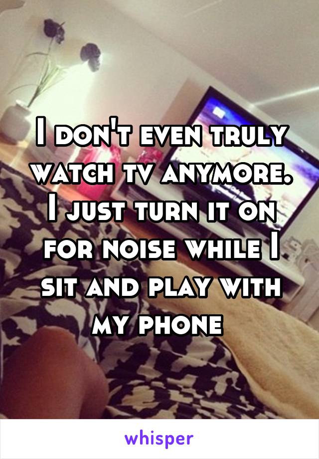 I don't even truly watch tv anymore. I just turn it on for noise while I sit and play with my phone 