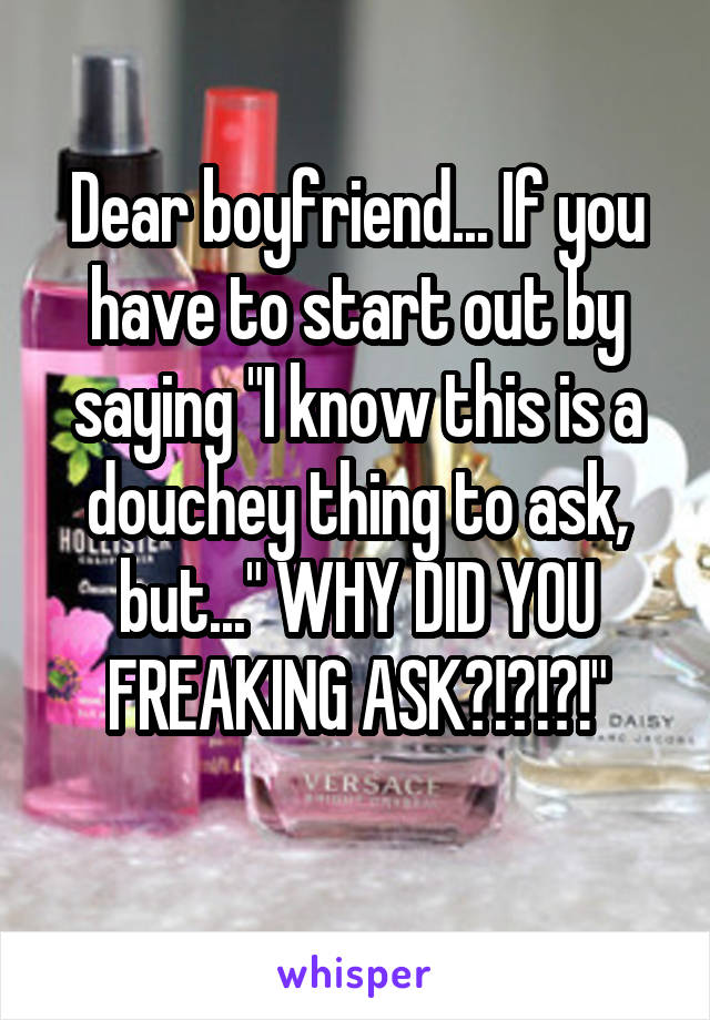Dear boyfriend... If you have to start out by saying "I know this is a douchey thing to ask, but..." WHY DID YOU FREAKING ASK?!?!?!"
