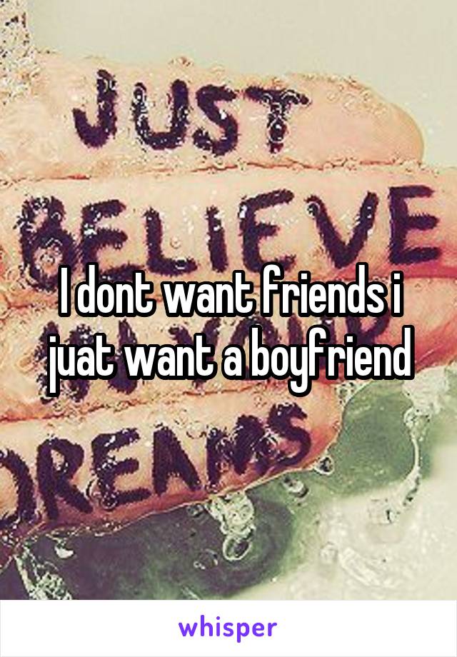 I dont want friends i juat want a boyfriend