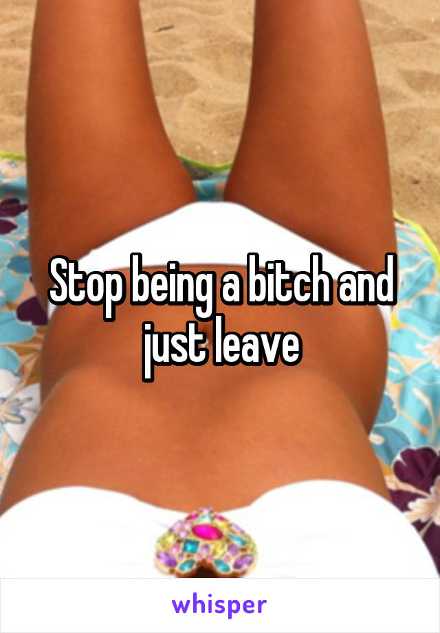 Stop being a bitch and just leave