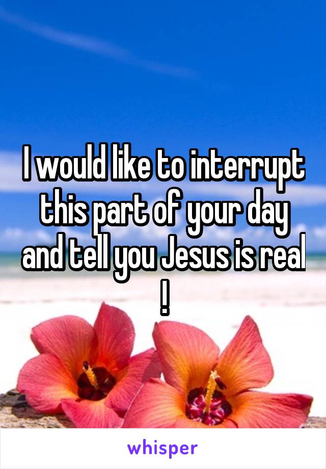 I would like to interrupt this part of your day and tell you Jesus is real !