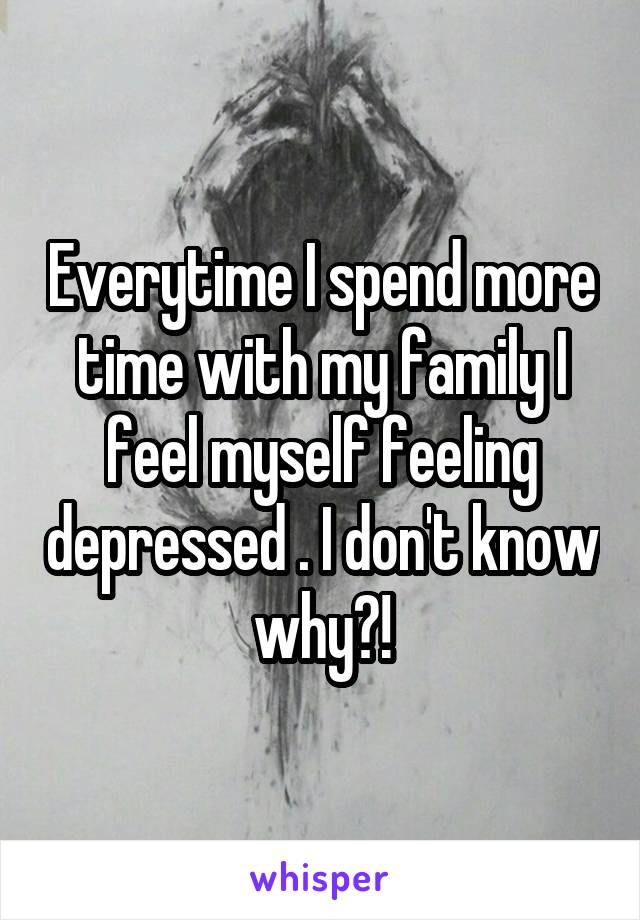Everytime I spend more time with my family I feel myself feeling depressed . I don't know why?!