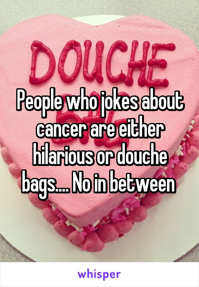 People who jokes about cancer are either hilarious or douche bags.... No in between 
