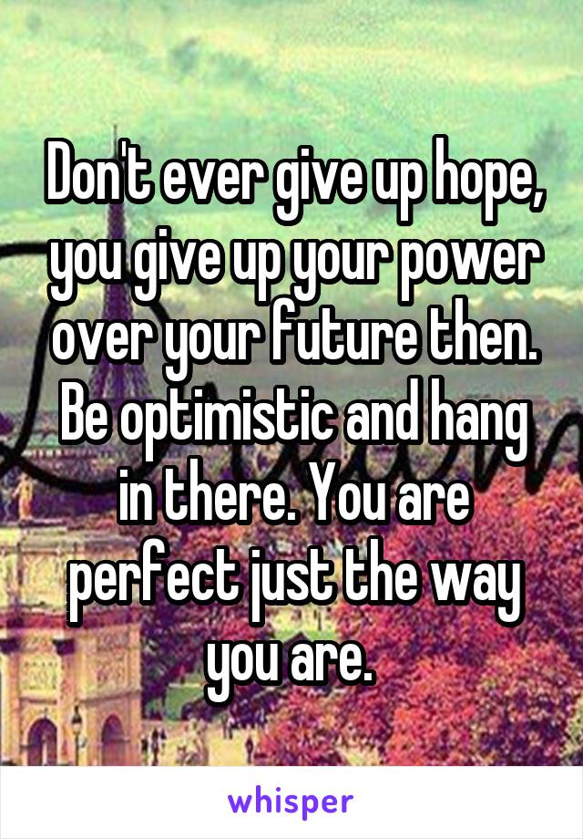 Don't ever give up hope, you give up your power over your future then. Be optimistic and hang in there. You are perfect just the way you are. 