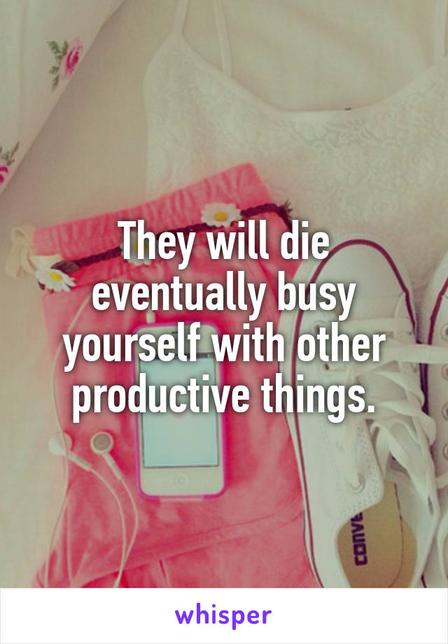 They will die eventually busy yourself with other productive things.