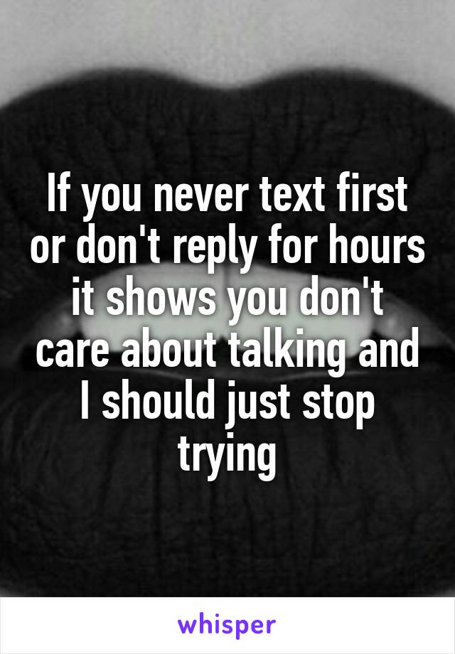 If you never text first or don't reply for hours it shows you don't care about talking and I should just stop trying