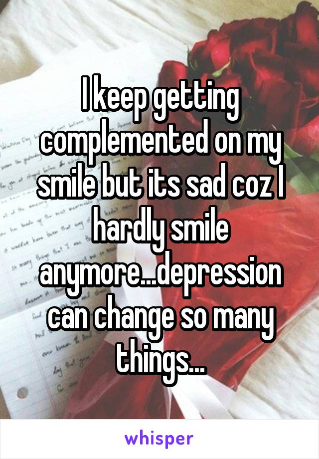 I keep getting complemented on my smile but its sad coz I hardly smile anymore...depression can change so many things...