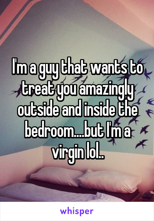I'm a guy that wants to treat you amazingly outside and inside the bedroom....but I'm a virgin lol..