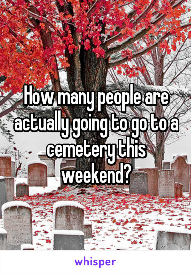 How many people are actually going to go to a cemetery this weekend?