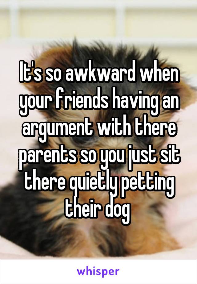 It's so awkward when your friends having an argument with there parents so you just sit there quietly petting their dog 
