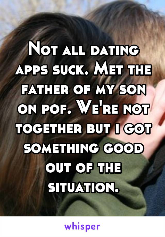 Not all dating apps suck. Met the father of my son on pof. We're not together but i got something good out of the situation.
