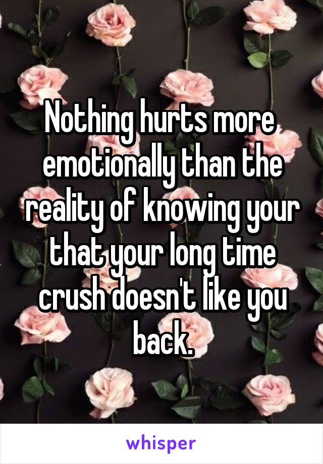 Nothing hurts more  emotionally than the reality of knowing your that your long time crush doesn't like you back.
