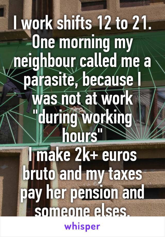 I work shifts 12 to 21. One morning my neighbour called me a parasite, because I was not at work "during working hours"
I make 2k+ euros bruto and my taxes pay her pension and someone elses.