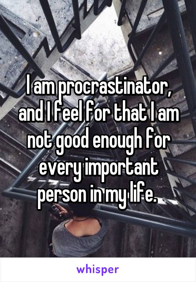 I am procrastinator, and I feel for that I am not good enough for every important person in my life. 