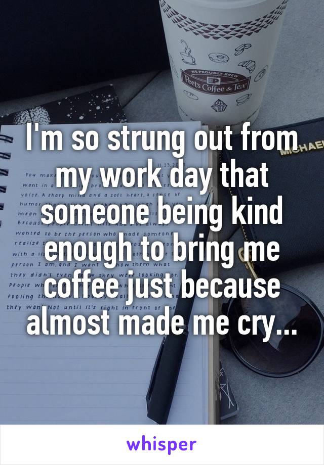 I'm so strung out from my work day that someone being kind enough to bring me coffee just because almost made me cry...