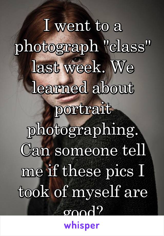 I went to a photograph "class" last week. We learned about portrait photographing. Can someone tell me if these pics I took of myself are good?