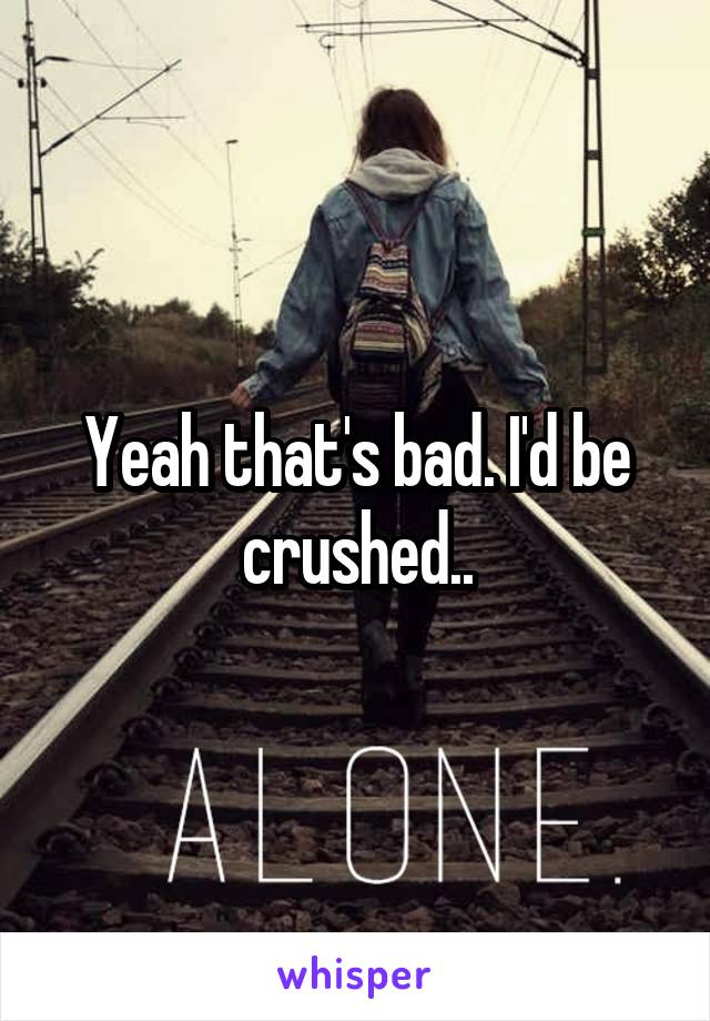 Yeah that's bad. I'd be crushed..