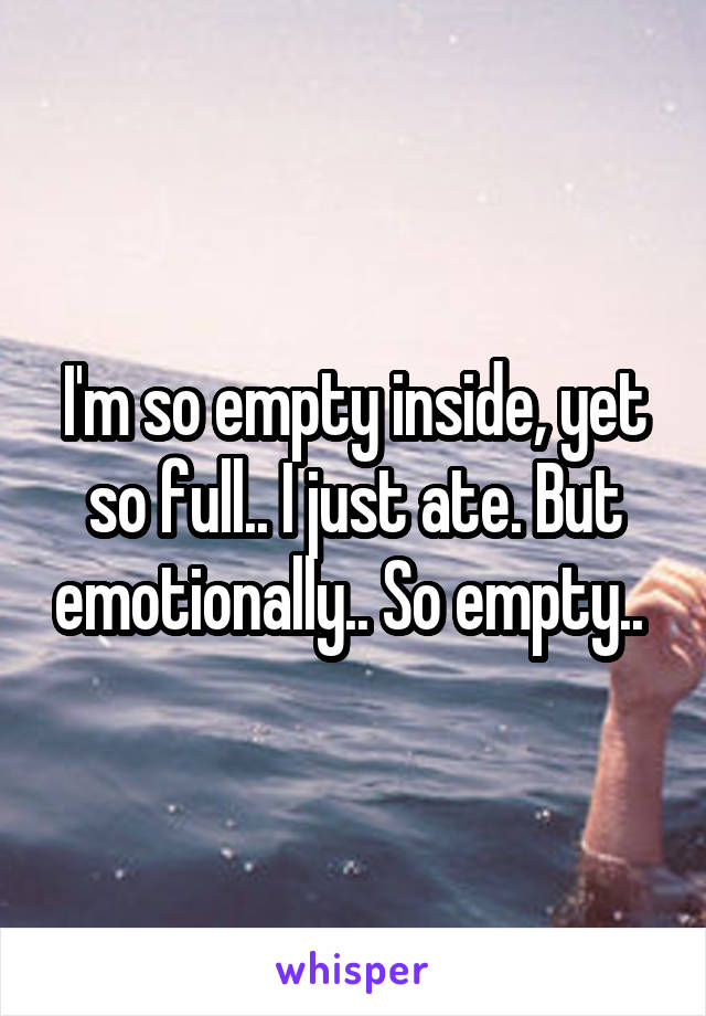 I'm so empty inside, yet so full.. I just ate. But emotionally.. So empty.. 