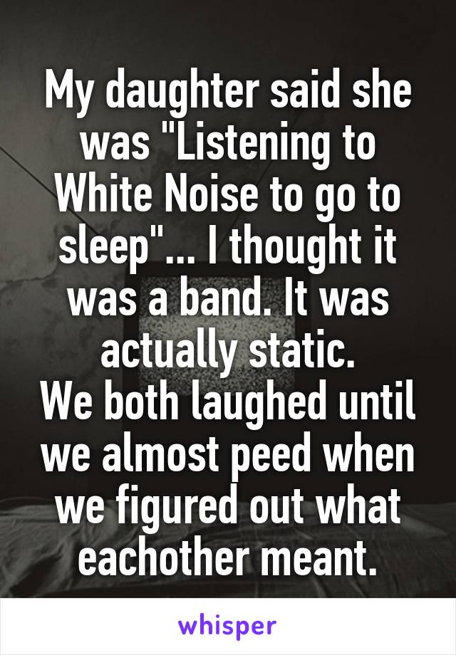 My daughter said she was "Listening to White Noise to go to sleep"... I thought it was a band. It was actually static.
We both laughed until we almost peed when we figured out what eachother meant.
