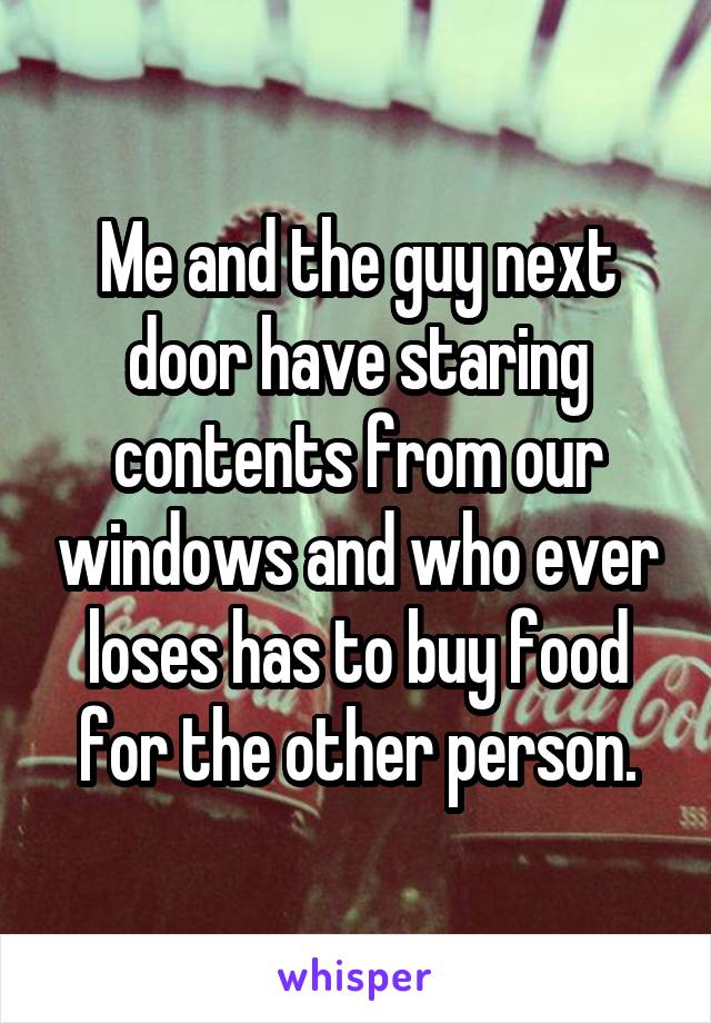 Me and the guy next door have staring contents from our windows and who ever loses has to buy food for the other person.