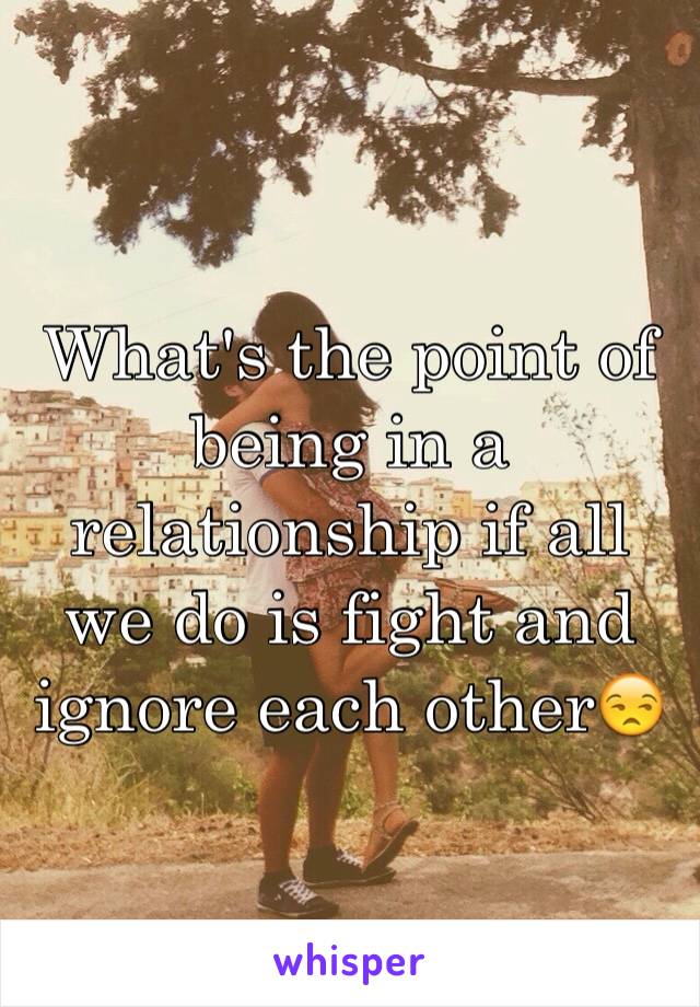 What's the point of being in a relationship if all we do is fight and ignore each other😒