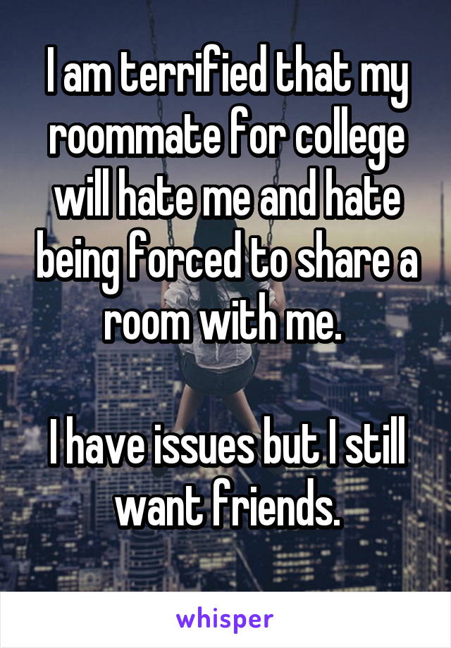 I am terrified that my roommate for college will hate me and hate being forced to share a room with me. 

I have issues but I still want friends.
